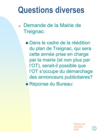 Questions diverses
   Demande de la Mairie de
    Treignac:

     Dans   le cadre de la réédition
      du plan de Treignac, qui sera
      cette année prise en charge
      par la mairie (et non plus par
      l’OT), serait-il possible que
      l’OT s’occupe du démarchage
      des annonceurs publicitaires?
     Réponse du Bureau:




                           Passer à la
                           première
                           page
 