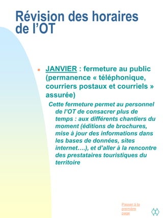 Révision des horaires
de l’OT

      JANVIER : fermeture au public
       (permanence « téléphonique,
       courriers postaux et courriels »
       assurée)
       Cette fermeture permet au personnel
         de l’OT de consacrer plus de
         temps : aux différents chantiers du
         moment (éditions de brochures,
         mise à jour des informations dans
         les bases de données, sites
         internet….), et d’aller à la rencontre
         des prestataires touristiques du
         territoire




                                  Passer à la
                                  première
                                  page
 