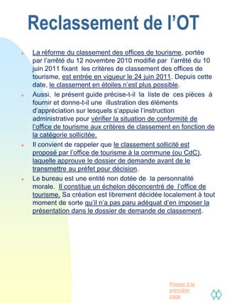 Reclassement de l’OT
   La réforme du classement des offices de tourisme, portée
    par l’arrêté du 12 novembre 2010 modifié par l’arrêté du 10
    juin 2011 fixant les critères de classement des offices de
    tourisme, est entrée en vigueur le 24 juin 2011. Depuis cette
    date, le classement en étoiles n’est plus possible.
   Aussi, le présent guide précise-t-il la liste de ces pièces à
    fournir et donne-t-il une illustration des éléments
    d’appréciation sur lesquels s’appuie l’instruction
    administrative pour vérifier la situation de conformité de
    l’office de tourisme aux critères de classement en fonction de
    la catégorie sollicitée.
   Il convient de rappeler que le classement sollicité est
    proposé par l’office de tourisme à la commune (ou CdC),
    laquelle approuve le dossier de demande avant de le
    transmettre au préfet pour décision.
   Le bureau est une entité non dotée de la personnalité
    morale. Il constitue un échelon déconcentré de l’office de
    tourisme. Sa création est librement décidée localement à tout
    moment de sorte qu’il n’a pas paru adéquat d’en imposer la
    présentation dans le dossier de demande de classement.




                                                  Passer à la
                                                  première
                                                  page
 