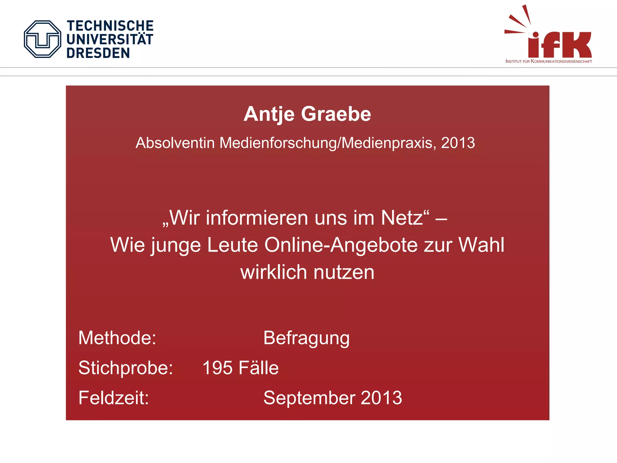 Antje Graebe
Absolventin Medienforschung/Medienpraxis, 2013

„Wir informieren uns im Netz“ –
Wie junge Leute Online-Angebote zur Wahl
wirklich nutzen
Methode:
Stichprobe:
Feldzeit:

Befragung
195 Fälle
September 2013

 