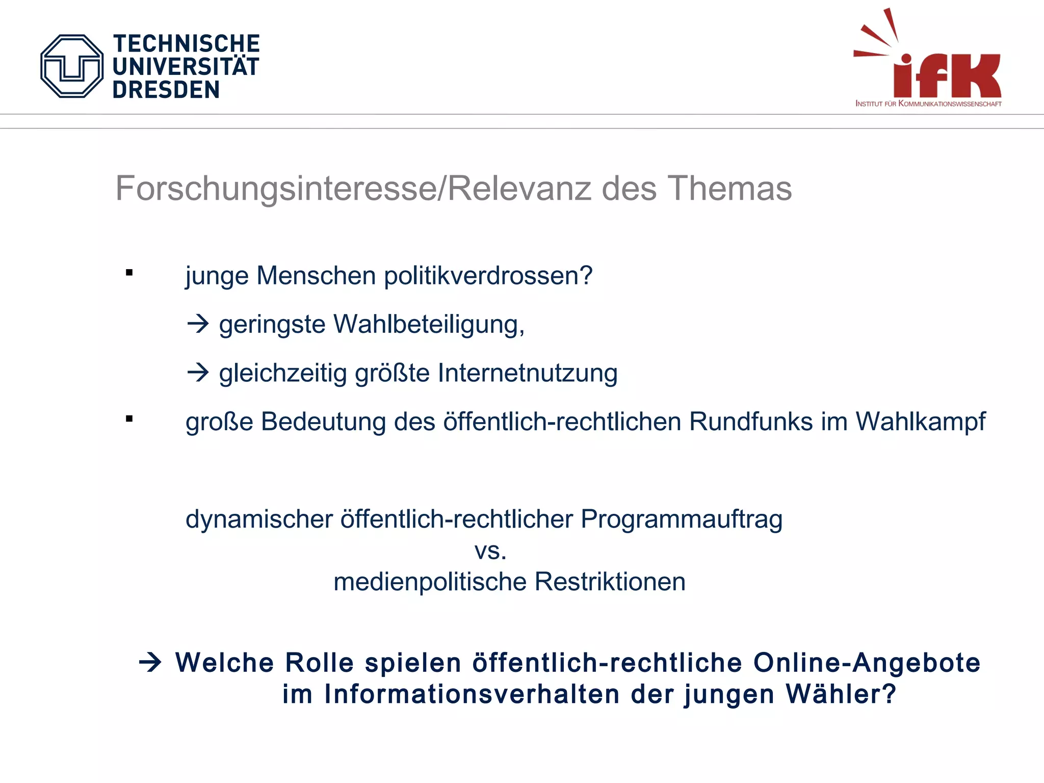 Forschungsinteresse/Relevanz des Themas


junge Menschen politikverdrossen?
 geringste Wahlbeteiligung,
 gleichzeitig größte Internetnutzung



große Bedeutung des öffentlich-rechtlichen Rundfunks im Wahlkampf
dynamischer öffentlich-rechtlicher Programmauftrag
vs.
medienpolitische Restriktionen
 Welche Rolle spielen öffentlich-rechtliche Online-Angebote
im Informationsverhalten der jungen Wähler?

 
