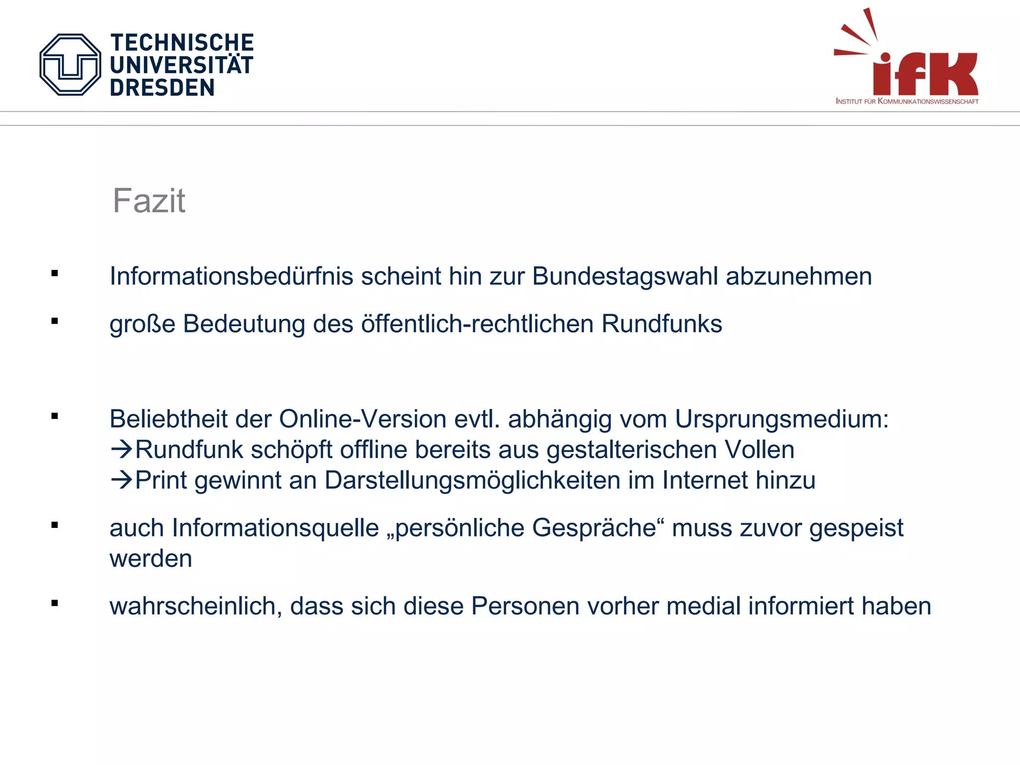 Fazit


Informationsbedürfnis scheint hin zur Bundestagswahl abzunehmen



große Bedeutung des öffentlich-rechtlichen Rundfunks



Beliebtheit der Online-Version evtl. abhängig vom Ursprungsmedium:
Rundfunk schöpft offline bereits aus gestalterischen Vollen
Print gewinnt an Darstellungsmöglichkeiten im Internet hinzu



auch Informationsquelle „persönliche Gespräche“ muss zuvor gespeist
werden



wahrscheinlich, dass sich diese Personen vorher medial informiert haben

 