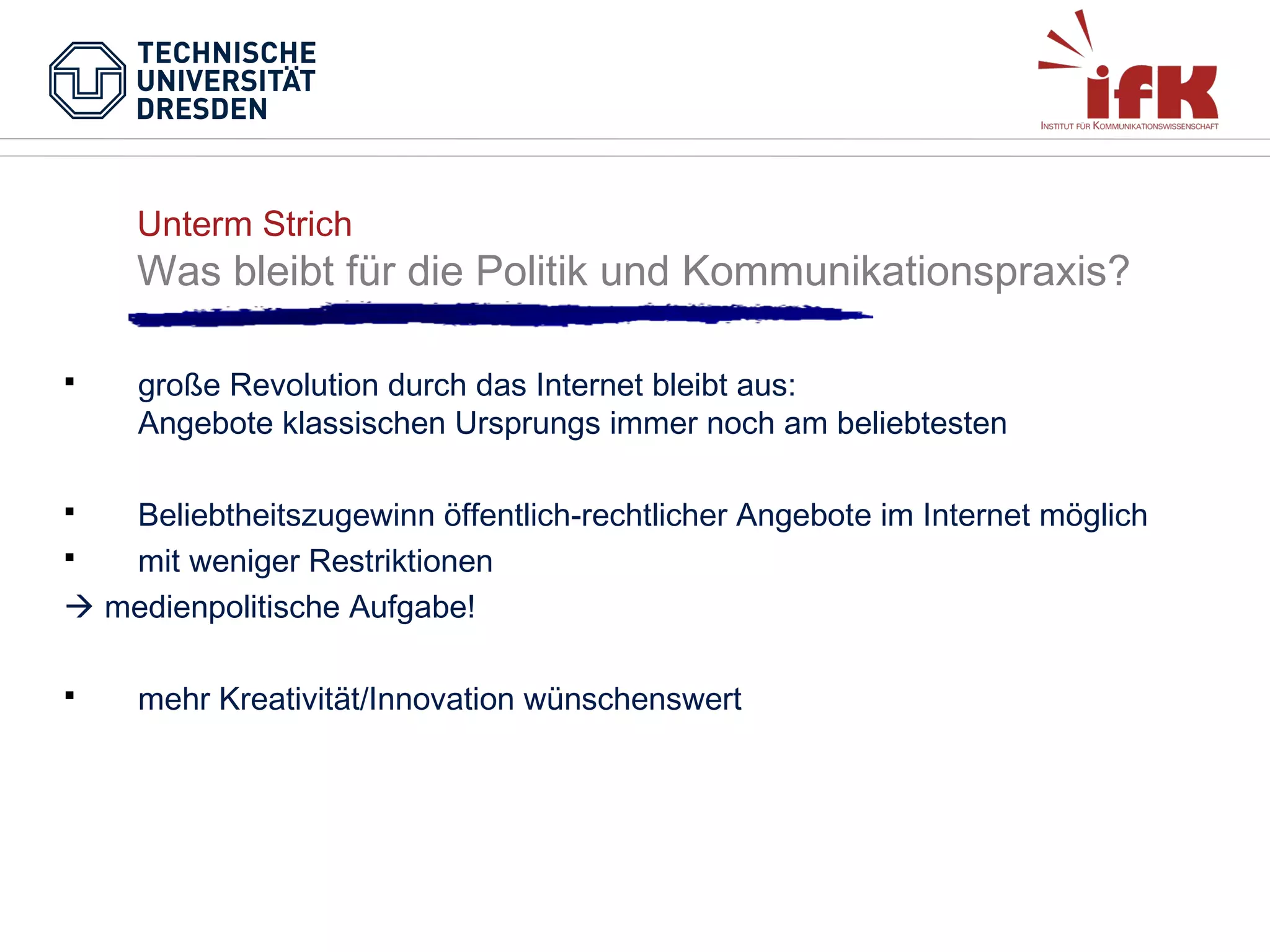 Unterm Strich

Was bleibt für die Politik und Kommunikationspraxis?


große Revolution durch das Internet bleibt aus:
Angebote klassischen Ursprungs immer noch am beliebtesten

Beliebtheitszugewinn öffentlich-rechtlicher Angebote im Internet möglich

mit weniger Restriktionen
 medienpolitische Aufgabe!




mehr Kreativität/Innovation wünschenswert

 
