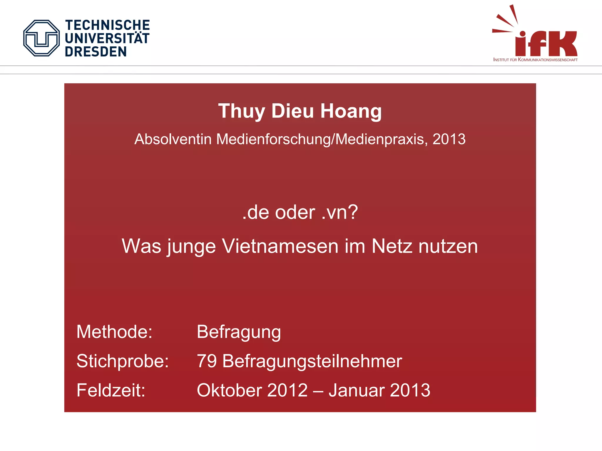 Thuy Dieu Hoang
Absolventin Medienforschung/Medienpraxis, 2013

.de oder .vn?
Was junge Vietnamesen im Netz nutzen

Methode:

Befragung

Stichprobe:

79 Befragungsteilnehmer

Feldzeit:

Oktober 2012 – Januar 2013

 