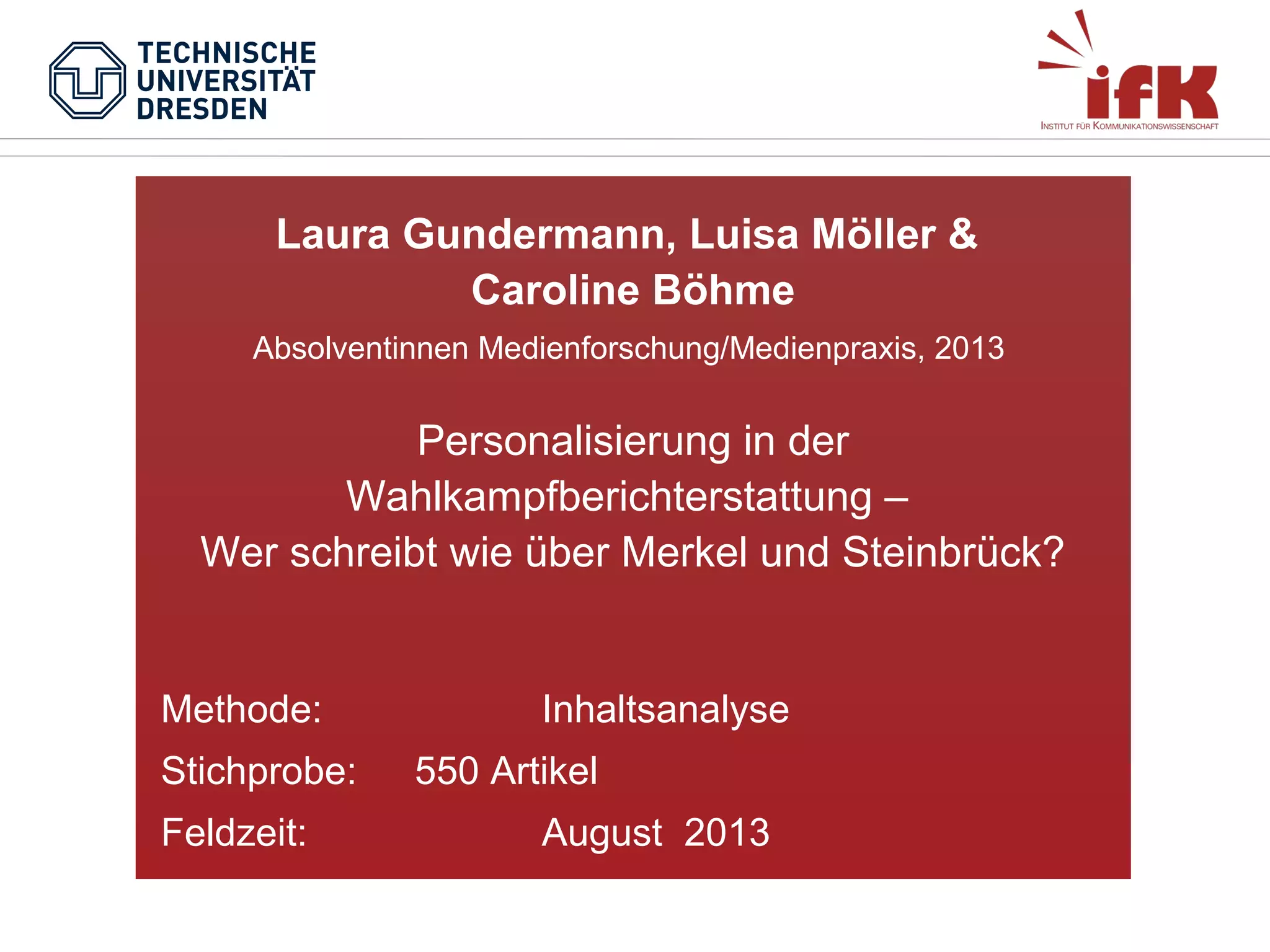 Laura Gundermann, Luisa Möller &
Caroline Böhme
Absolventinnen Medienforschung/Medienpraxis, 2013

Personalisierung in der
Wahlkampfberichterstattung –
Wer schreibt wie über Merkel und Steinbrück?

Methode:
Stichprobe:
Feldzeit:

Inhaltsanalyse
550 Artikel
August 2013

 