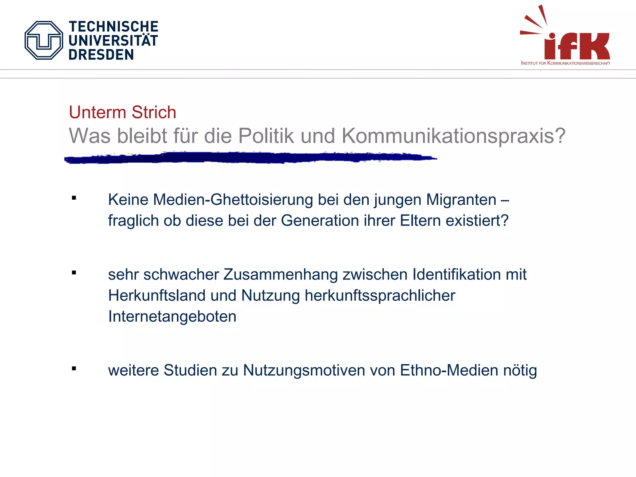 Unterm Strich

Was bleibt für die Politik und Kommunikationspraxis?


Keine Medien-Ghettoisierung bei den jungen Migranten –
fraglich ob diese bei der Generation ihrer Eltern existiert?



sehr schwacher Zusammenhang zwischen Identifikation mit
Herkunftsland und Nutzung herkunftssprachlicher
Internetangeboten



weitere Studien zu Nutzungsmotiven von Ethno-Medien nötig

 