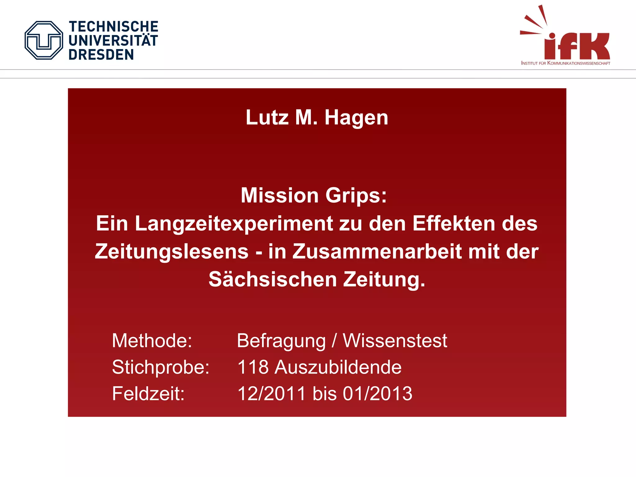 Lutz M. Hagen

Mission Grips:
Ein Langzeitexperiment zu den Effekten des
Zeitungslesens - in Zusammenarbeit mit der
Sächsischen Zeitung.
Methode:
Stichprobe:
Feldzeit:

Befragung / Wissenstest
118 Auszubildende
12/2011 bis 01/2013

 