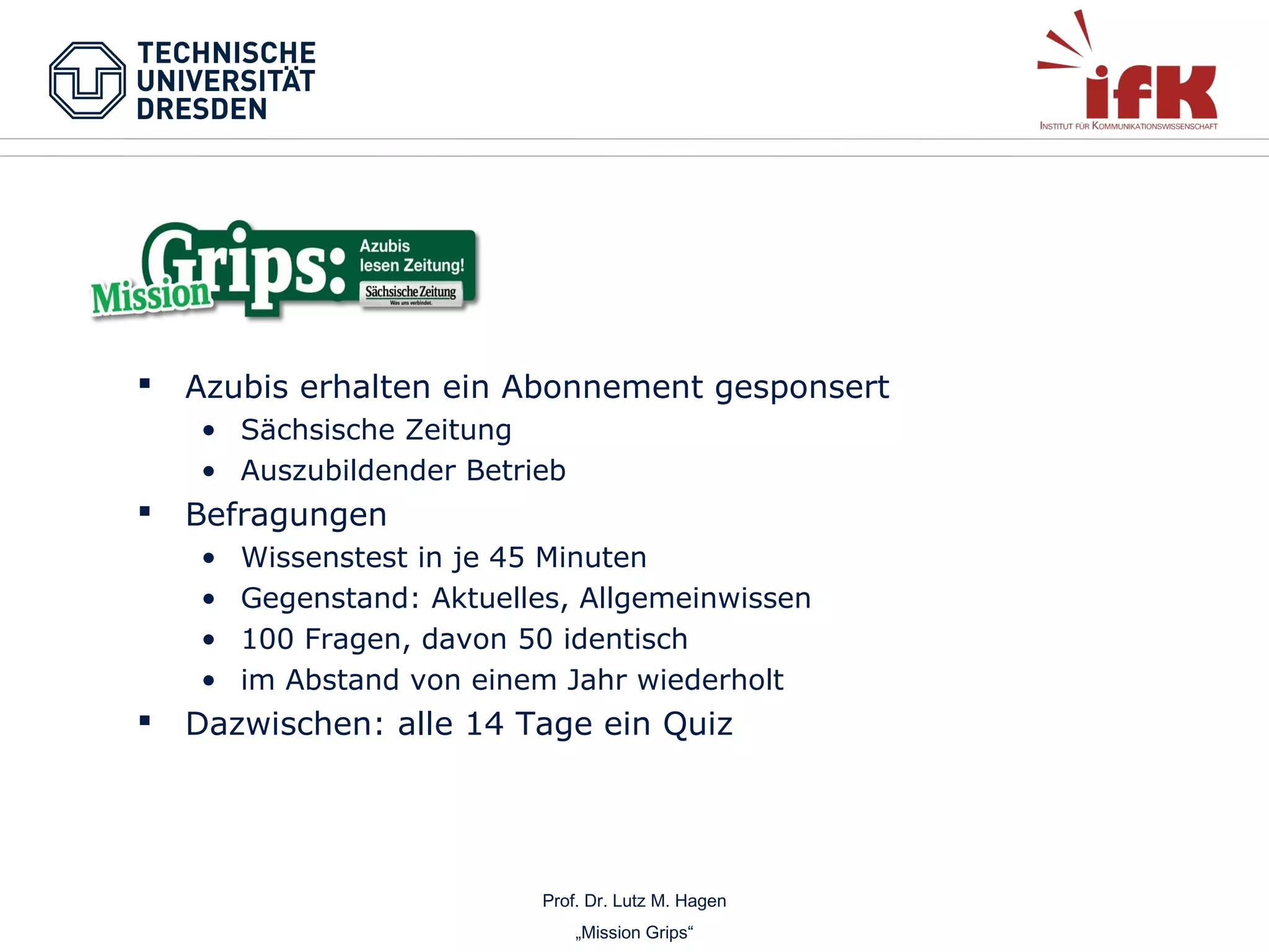 

Azubis erhalten ein Abonnement gesponsert
• Sächsische Zeitung
• Auszubildender Betrieb



Befragungen
•
•
•
•



Wissenstest in je 45 Minuten
Gegenstand: Aktuelles, Allgemeinwissen
100 Fragen, davon 50 identisch
im Abstand von einem Jahr wiederholt

Dazwischen: alle 14 Tage ein Quiz

Prof. Dr. Lutz M. Hagen
„Mission Grips“

 
