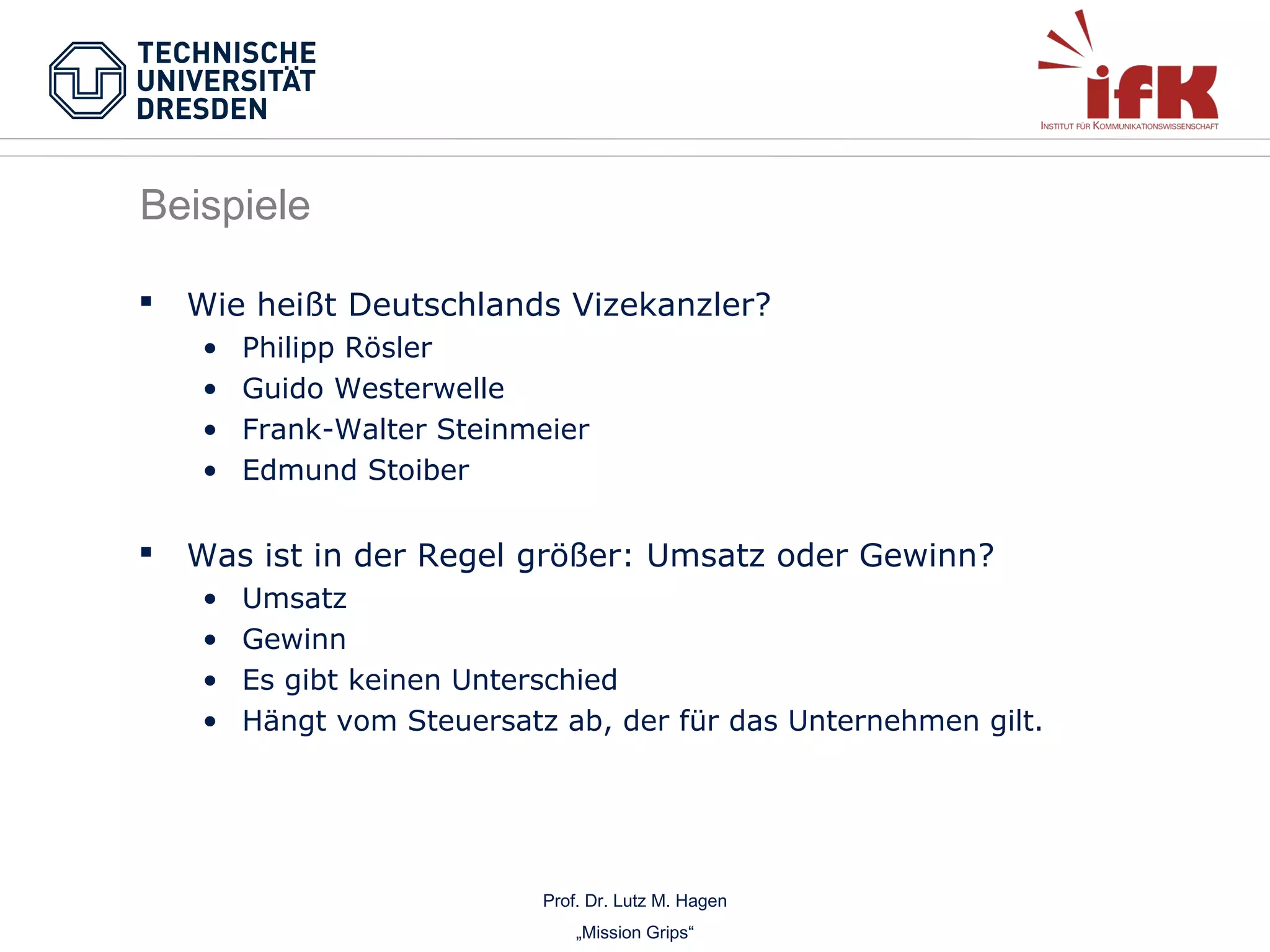 Beispiele


Wie heißt Deutschlands Vizekanzler?
•
•
•
•



Philipp Rösler
Guido Westerwelle
Frank-Walter Steinmeier
Edmund Stoiber

Was ist in der Regel größer: Umsatz oder Gewinn?
•
•
•
•

Umsatz
Gewinn
Es gibt keinen Unterschied
Hängt vom Steuersatz ab, der für das Unternehmen gilt.

Prof. Dr. Lutz M. Hagen
„Mission Grips“

 