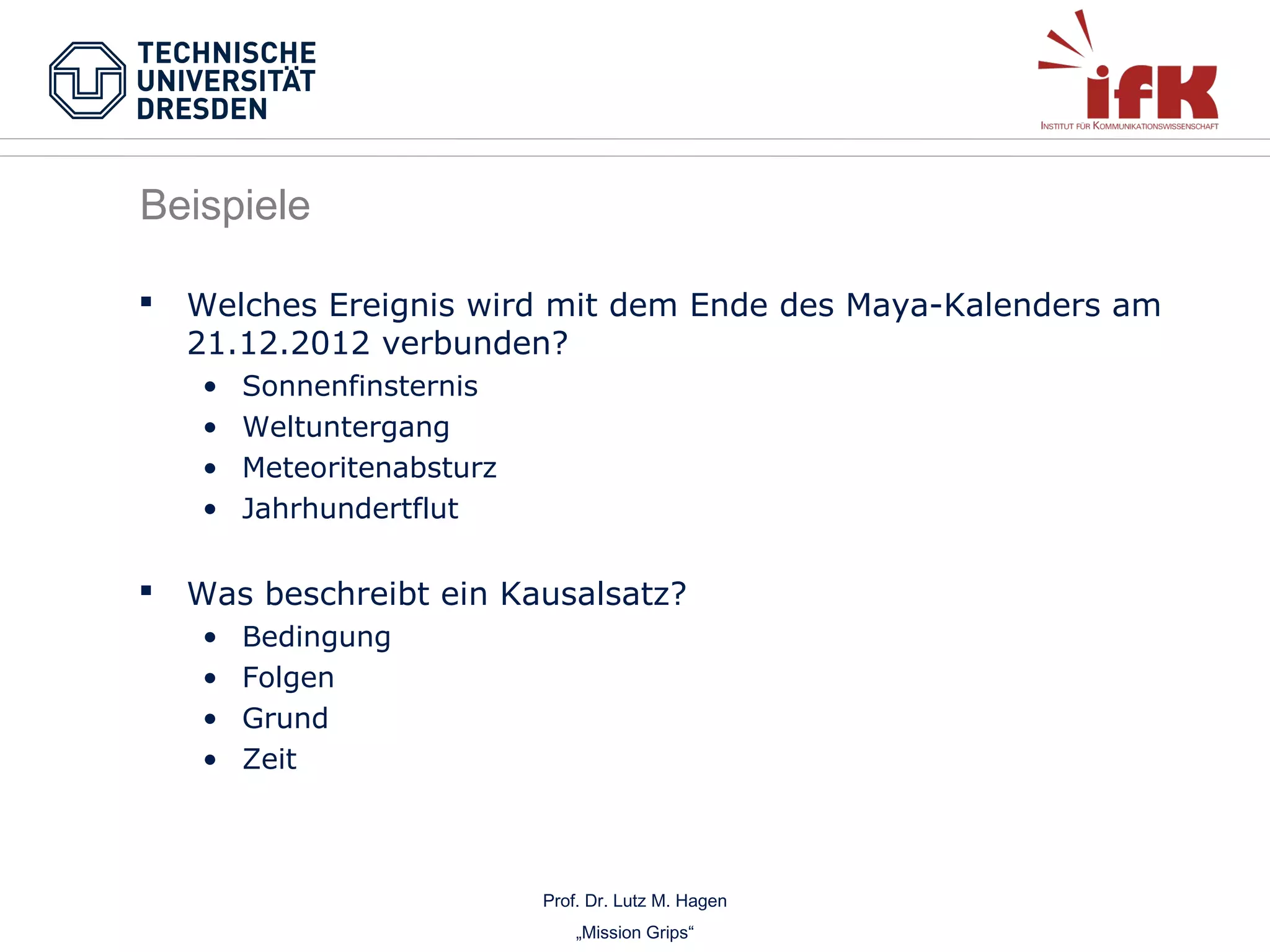 Beispiele


Welches Ereignis wird mit dem Ende des Maya-Kalenders am
21.12.2012 verbunden?
•
•
•
•



Sonnenfinsternis
Weltuntergang
Meteoritenabsturz
Jahrhundertflut

Was beschreibt ein Kausalsatz?
•
•
•
•

Bedingung
Folgen
Grund
Zeit

Prof. Dr. Lutz M. Hagen
„Mission Grips“

 