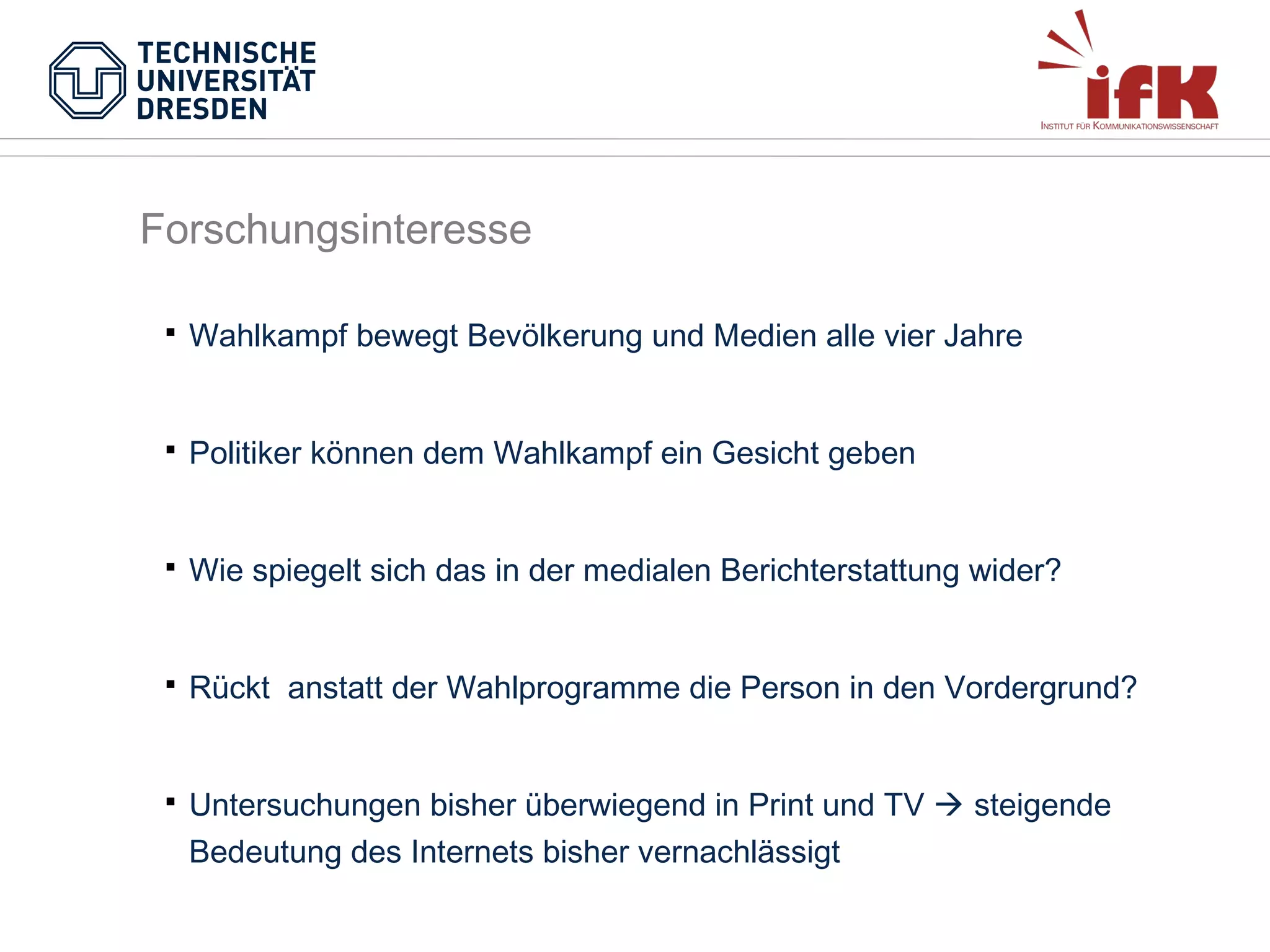 Forschungsinteresse


Wahlkampf bewegt Bevölkerung und Medien alle vier Jahre



Politiker können dem Wahlkampf ein Gesicht geben



Wie spiegelt sich das in der medialen Berichterstattung wider?



Rückt anstatt der Wahlprogramme die Person in den Vordergrund?



Untersuchungen bisher überwiegend in Print und TV  steigende
Bedeutung des Internets bisher vernachlässigt

 