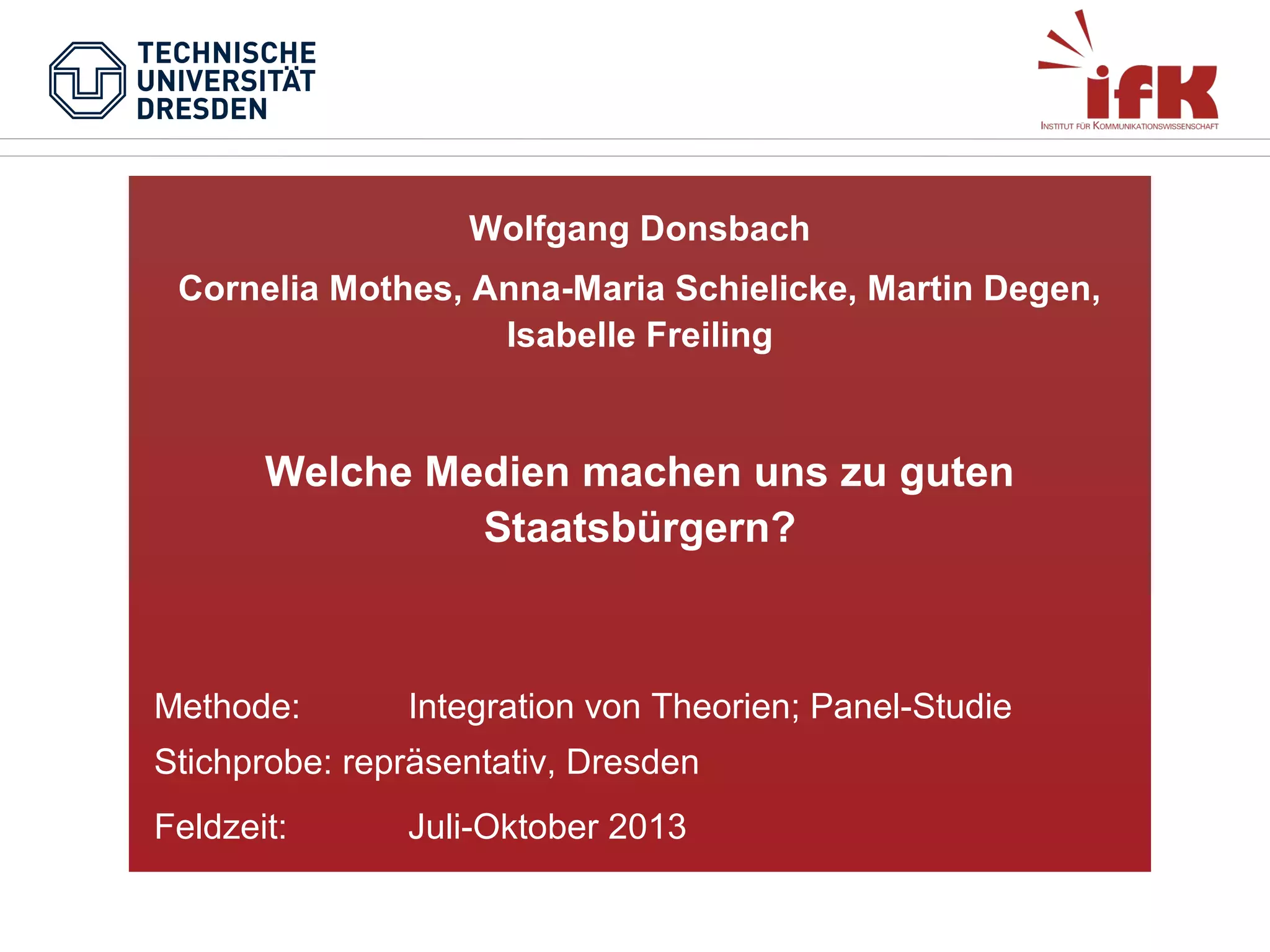 Wolfgang Donsbach
Cornelia Mothes, Anna-Maria Schielicke, Martin Degen,
Isabelle Freiling

Welche Medien machen uns zu guten
Staatsbürgern?

Methode:

Integration von Theorien; Panel-Studie

Stichprobe: repräsentativ, Dresden
Feldzeit:

Juli-Oktober 2013

 