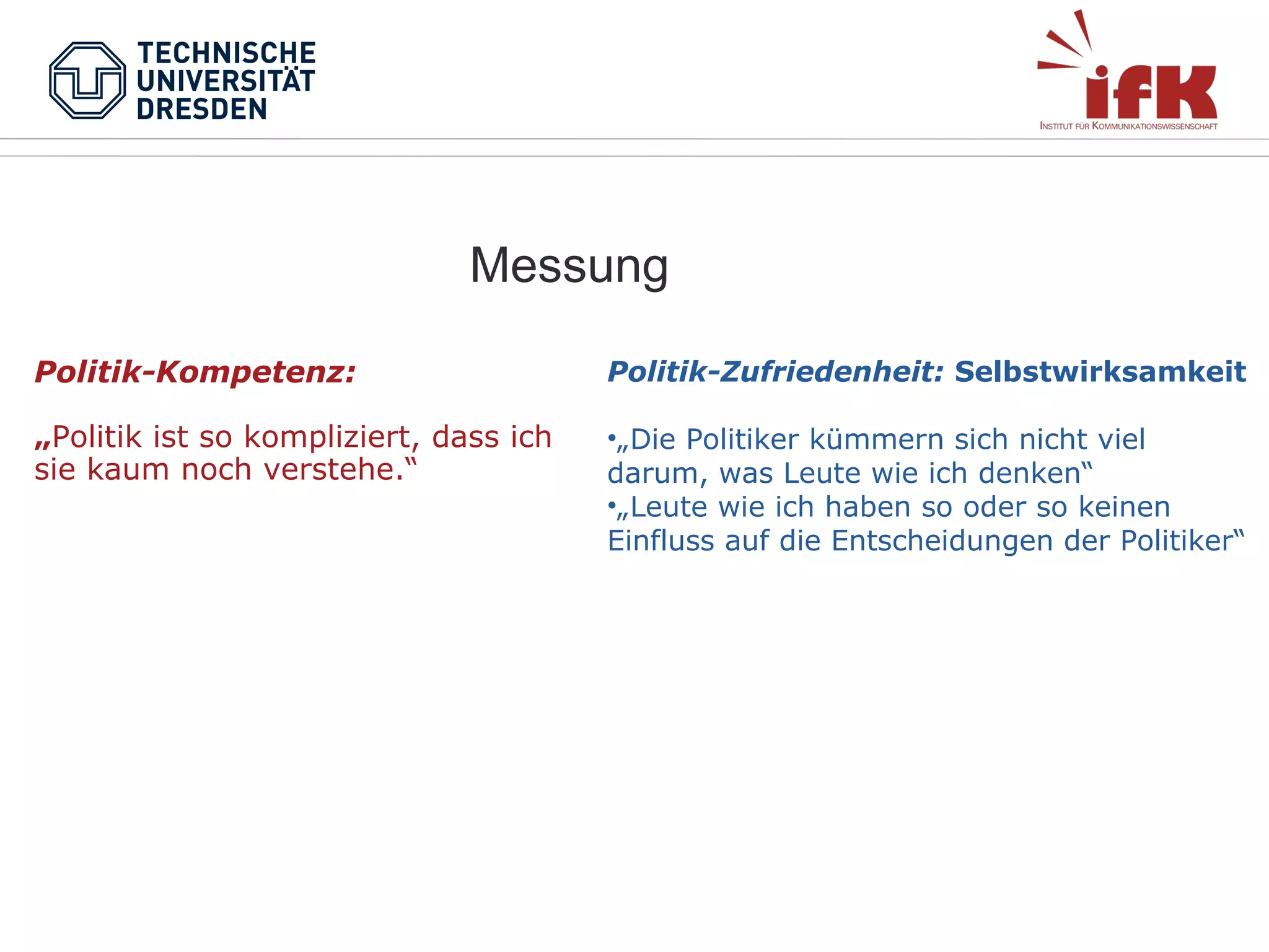 Messung
Politik-Kompetenz:

Politik-Zufriedenheit: Selbstwirksamkeit

„Politik ist so kompliziert, dass ich
sie kaum noch verstehe.“

•„Die Politiker kümmern sich nicht viel
darum, was Leute wie ich denken“
•„Leute wie ich haben so oder so keinen
Einfluss auf die Entscheidungen der Politiker“

 