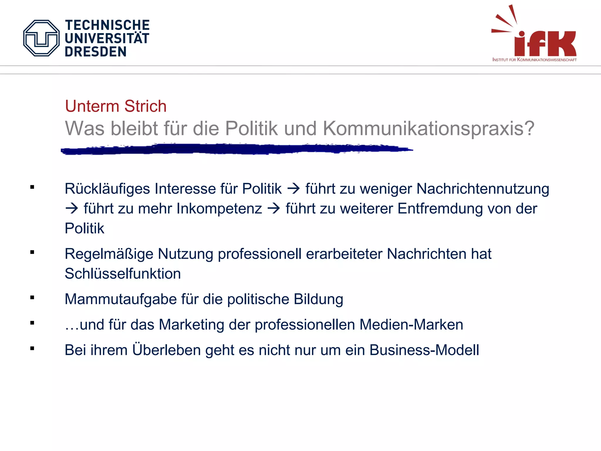 Unterm Strich

Was bleibt für die Politik und Kommunikationspraxis?


Rückläufiges Interesse für Politik  führt zu weniger Nachrichtennutzung
 führt zu mehr Inkompetenz  führt zu weiterer Entfremdung von der
Politik



Regelmäßige Nutzung professionell erarbeiteter Nachrichten hat
Schlüsselfunktion



Mammutaufgabe für die politische Bildung



…und für das Marketing der professionellen Medien-Marken



Bei ihrem Überleben geht es nicht nur um ein Business-Modell

 