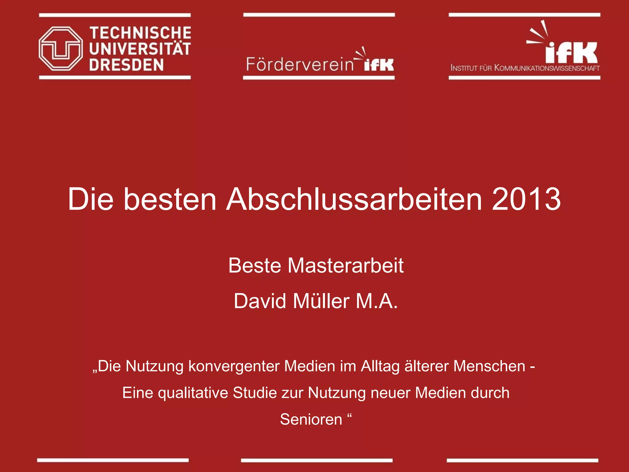 Die besten Abschlussarbeiten 2013
Beste Masterarbeit
David Müller M.A.
„Die Nutzung konvergenter Medien im Alltag älterer Menschen Eine qualitative Studie zur Nutzung neuer Medien durch
Senioren “

 