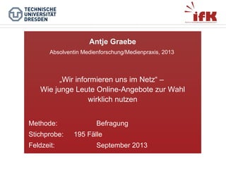 Antje Graebe
Absolventin Medienforschung/Medienpraxis, 2013

„Wir informieren uns im Netz“ –
Wie junge Leute Online-Angebote zur Wahl
wirklich nutzen
Methode:
Stichprobe:
Feldzeit:

Befragung
195 Fälle
September 2013

 