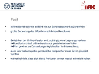 Fazit


Informationsbedürfnis scheint hin zur Bundestagswahl abzunehmen



große Bedeutung des öffentlich-rechtlichen Rundfunks



Beliebtheit der Online-Version evtl. abhängig vom Ursprungsmedium:
Rundfunk schöpft offline bereits aus gestalterischen Vollen
Print gewinnt an Darstellungsmöglichkeiten im Internet hinzu



auch Informationsquelle „persönliche Gespräche“ muss zuvor gespeist
werden



wahrscheinlich, dass sich diese Personen vorher medial informiert haben

 