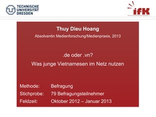 Thuy Dieu Hoang
Absolventin Medienforschung/Medienpraxis, 2013

.de oder .vn?
Was junge Vietnamesen im Netz nutzen

Methode:

Befragung

Stichprobe:

79 Befragungsteilnehmer

Feldzeit:

Oktober 2012 – Januar 2013

 