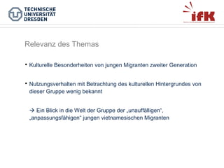Relevanz des Themas


Kulturelle Besonderheiten von jungen Migranten zweiter Generation



Nutzungsverhalten mit Betrachtung des kulturellen Hintergrundes von
dieser Gruppe wenig bekannt
 Ein Blick in die Welt der Gruppe der „unauffälligen“,
„anpassungsfähigen“ jungen vietnamesischen Migranten

 