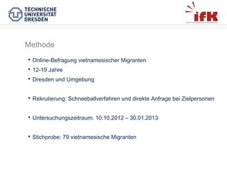 Methode


Online-Befragung vietnamesischer Migranten



12-19 Jahre



Dresden und Umgebung



Rekrutierung: Schneeballverfahren und direkte Anfrage bei Zielpersonen



Untersuchungszeitraum: 10.10.2012 – 30.01.2013



Stichprobe: 79 vietnamesische Migranten

 