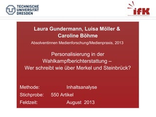 Laura Gundermann, Luisa Möller &
Caroline Böhme
Absolventinnen Medienforschung/Medienpraxis, 2013

Personalisierung in der
Wahlkampfberichterstattung –
Wer schreibt wie über Merkel und Steinbrück?

Methode:
Stichprobe:
Feldzeit:

Inhaltsanalyse
550 Artikel
August 2013

 