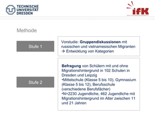 Methode
Stufe 1

Stufe 2

Vorstudie: Gruppendiskussionen mit
russischen und vietnamesischen Migranten
 Entwicklung von Kategorien

Befragung von Schülern mit und ohne
Migrationshintergrund in 102 Schulen in
Dresden und Leipzig
•Mittelschule (Klasse 5 bis 10), Gymnasium
(Klasse 5 bis 12), Berufsschule
(verschiedene Berufsfächer)
•N=2230 Jugendliche, 462 Jugendliche mit
Migrationshintergrund im Alter zwischen 11
und 21 Jahren

 