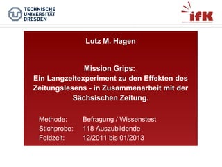 Lutz M. Hagen

Mission Grips:
Ein Langzeitexperiment zu den Effekten des
Zeitungslesens - in Zusammenarbeit mit der
Sächsischen Zeitung.
Methode:
Stichprobe:
Feldzeit:

Befragung / Wissenstest
118 Auszubildende
12/2011 bis 01/2013

 