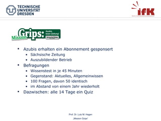 

Azubis erhalten ein Abonnement gesponsert
• Sächsische Zeitung
• Auszubildender Betrieb



Befragungen
•
•
•
•



Wissenstest in je 45 Minuten
Gegenstand: Aktuelles, Allgemeinwissen
100 Fragen, davon 50 identisch
im Abstand von einem Jahr wiederholt

Dazwischen: alle 14 Tage ein Quiz

Prof. Dr. Lutz M. Hagen
„Mission Grips“

 