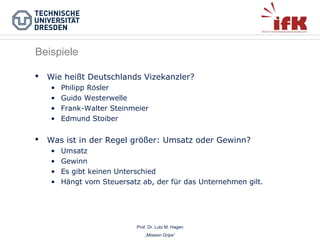 Beispiele


Wie heißt Deutschlands Vizekanzler?
•
•
•
•



Philipp Rösler
Guido Westerwelle
Frank-Walter Steinmeier
Edmund Stoiber

Was ist in der Regel größer: Umsatz oder Gewinn?
•
•
•
•

Umsatz
Gewinn
Es gibt keinen Unterschied
Hängt vom Steuersatz ab, der für das Unternehmen gilt.

Prof. Dr. Lutz M. Hagen
„Mission Grips“

 