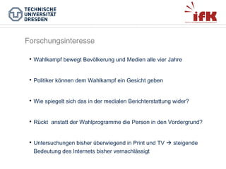 Forschungsinteresse


Wahlkampf bewegt Bevölkerung und Medien alle vier Jahre



Politiker können dem Wahlkampf ein Gesicht geben



Wie spiegelt sich das in der medialen Berichterstattung wider?



Rückt anstatt der Wahlprogramme die Person in den Vordergrund?



Untersuchungen bisher überwiegend in Print und TV  steigende
Bedeutung des Internets bisher vernachlässigt

 