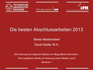 Die besten Abschlussarbeiten 2013
Beste Masterarbeit
David Müller M.A.
„Die Nutzung konvergenter Medien im Alltag älterer Menschen Eine qualitative Studie zur Nutzung neuer Medien durch
Senioren “

 