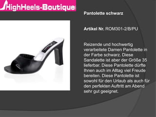 Pantolette schwarz
Artikel Nr. ROM301-2/B/PU
Reizende und hochwertig
verarbeitete Damen Pantolette in
der Farbe schwarz. Diese
Sandalette ist aber der Größe 35
lieferbar. Diese Pantolette dürfte
Ihnen auch im Alltag viel Freude
bereiten. Diese Pantolette ist
sowohl für den Urlaub als auch für
den perfekten Auftritt am Abend
sehr gut geeignet.
 