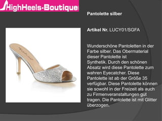 Pantolette silber
Artikel Nr. LUCY01/SGFA
Wunderschöne Pantoletten in der
Farbe silber. Das Obermaterial
dieser Pantolette ist
Synthetik. Durch den schönen
Absatz wird diese Pantolette zum
wahren Eyecatcher. Diese
Pantolette ist ab der Größe 35
verfügbar. Diese Pantolette können
sie sowohl in der Freizeit als auch
zu Firmenveranstaltungen gut
tragen. Die Pantolette ist mit Glitter
überzogen.
 