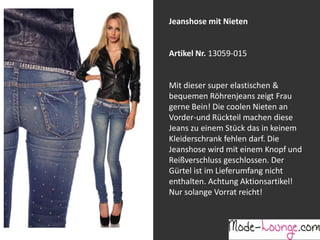 Jeanshose mit Nieten

Artikel Nr. 13059-015
Jeansprint Leggings
Mit dieser super elastischen &
bequemen Röhrenjeans zeigt Frau
Artikel Nr. 12161-015
gerne Bein! Die coolen Nieten an
Vorder-und Rückteil machen diese
Super elastische Legging mit einem
Jeans zu einem Stück das in keinem
Jeans-Druck. Sie passt sich an wie eine
Kleiderschrank fehlen darf. Die
zweite Haut und ist äußerst angenehm zu
Jeanshose wird mit einem Knopf und
tragen. So zeigt Frau Bein!
Reißverschluss geschlossen. Der
Gürtel ist im Lieferumfang nicht
enthalten. Achtung Aktionsartikel!
Nur solange Vorrat reicht!

 