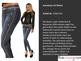 Jeanshose mit Nieten

Artikel Nr. 13060-015
Jeansprint Leggings
Mit dieser super elastischen &
bequemen Röhrenjeans zeigt Frau
Artikel Nr. 12161-015
gerne Bein! Die coolen Nieten an der
Seitennaht machen diese Jeans zu
Super elastische Legging mit einem
einem Stück das in keinem
Jeans-Druck. Sie passt sich an wie eine
Kleiderschrank fehlen darf. Der
zweite Haut und ist äußerst angenehm zu
Gürtel ist nicht im Lieferumfang
tragen. So zeigt Frau Bein!
enthalten. Die Jeanshose wird mit
einem Knopf und Reißverschluss
geschlossen. Achtung Aktionsartikel!
Nur solange Vorrat reicht! Die
Lederimitatjacke ( 13021 ) ist
ebenfalls im Shop erhältlich.

 