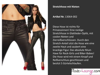Stretchhose mit Nieten

Artikel Nr. 13064-002
Jeansprint Leggings
Diese Hose ist nichts für
Prinzessinnen! Eine rockige
Artikel Nr. 12161-015
Stretchhose in Glattleder-Optik, mit
coolen Nieten und
Super elastische Legging mit einem
Zierreißverschlüssen. Durch den
Jeans-Druck. Sie passt sich an wie eine
Stretch-Anteil sitzt die Hose wie eine
zweite Haut und ist äußerst angenehm zu
zweite Haut und zaubert eine
tragen. So zeigt Frau Bein!
knackige Figur. Das absolute MustHave für Rock-Girls und Biker-Babes!
Die Hose wird mit einem Knopf und
Reißverschluss geschlossen und
besitzt 5 Gürtelschlaufen.

 