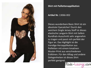 Shirt mit Paillettenapplikation

Artikel Nr. 13066-002
Jeansprint Leggings
Dieses wunderbare Basic-Shirt ist ein
absoluter Eyecatcher! Durch den
Artikel Nr. 12161-015
weichem Single Jersey Stoff ist dieses
elastische Langarm-Shirt mit tiefem
Super elastische Legging mit einem
Rundhals-Ausschnitt sehr angenehm
Jeans-Druck. Sie passt sich an wie eine
zu tragen und passt sich perfekt der
zweite Haut und ist äußerst angenehm zu
Figur an. Das Highlight ist die
tragen. So zeigt Frau Bein!
trendige Herzapplikation aus
Pailletten mit einem kreativen
Muster-Print aus verschiedenen
Erdtönen. Für den Alltag und andere
Gelegenheiten ist dieses Shirt
perfekt geeignet.

 