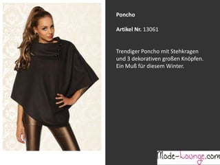 Poncho
Artikel Nr. 13061
Jeansprint Leggings
Trendiger Poncho mit Stehkragen
und 3 dekorativen großen Knöpfen.
Ein Muß für diesem Winter.
Artikel Nr. 12161-015
Super elastische Legging mit einem
Jeans-Druck. Sie passt sich an wie eine
zweite Haut und ist äußerst angenehm zu
tragen. So zeigt Frau Bein!

 