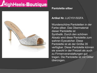 Pantolette silber
Artikel Nr. LUCY01/SGFA
Wunderschöne Pantoletten in der
Farbe silber. Das Obermaterial
dieser Pantolette ist
Synthetik. Durch den schönen
Absatz wird diese Pantolette zum
wahren Eyecatcher. Diese
Pantolette ist ab der Größe 35
verfügbar. Diese Pantolette können
sie sowohl in der Freizeit als auch
zu Firmenveranstaltungen gut
tragen. Die Pantolette ist mit Glitter
überzogen.
 