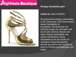 Strappy Sandalette gold
Artikel Nr. AMU15/GMPU
Wunderschöne Strappy Sandalette
in der Farbe gold. Das Obermaterial
dieser Sandalette ist
Kunstleder. Die Riemchen am
Knöchel sorgen für optimalen halt.
Durch den schönen Absatz wird
diese Strappy Sandalette zum
wahren Eyecatcher. Diese
Sandalette ist ab der Größe 35
verfügbar. Diese Sandaletten
können sie wohl in der Freizeit als
auch zu Firmenveranstaltungen gut
tragen.
 