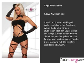 Gogo Wickel-Body

Artikel Nr. 18124-002
Jeansprint Leggings
Ich wickle dich um den Finger!
Kecker und elastischer BandeauArtikel Nr. 12161-015
Wickel-Body, ideal für den
Clubbesuch oder den Gogo-Tanz an
Super elastische Legging mit einem
der Stange. An den Beinen werden
Jeans-Druck. Sie passt sich an wie eine
die Bänder variabel gebunden. Das
zweite Haut und ist äußerst angenehm zu
Produkt wird in einer ansprechenden
tragen. So zeigt Frau Bein!
Umverpackung mit Bild geliefert.
Qualität von SARESIA.

 