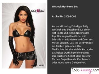 Wetlook Hot-Pants Set

Artikel Nr. 18093-002
Jeansprint Leggings
Kurz und knackig! Sündiges 2-tlg
Wetlook-Set, bestehend aus einer
Artikel Nr. 12161-015
Hot-Pants und einem NeckholderTop. Der angenähte Gürtel mit
Super elastische Legging mit einem
Schnalle ist mit Nieten und Ösen aus
Jeans-Druck. Sie passt sich an wie eine
Metall verziert. Das Top wird variabel
zweite Haut und ist äußerst angenehm zu
am Rücken gebunden. Der
tragen. So zeigt Frau Bein!
Neckholder ist eine stabile Kette, die
das heisse Outfit herrlich ergänzt.
Das elastische Set ist ideal geeignet
für den Gogo-Bereich, Clubbesuch
oder jede andere Gelegenheit.

 