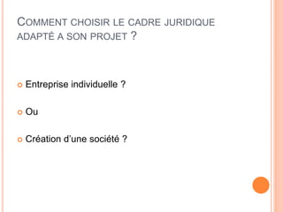 COMMENT CHOISIR LE CADRE JURIDIQUE
ADAPTÉ A SON PROJET ?
 Entreprise individuelle ?
 Ou
 Création d’une société ?
 