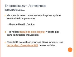EN CHOISISSANT L'ENTREPRISE
INDIVIDUELLE...
 Vous ne formerez, avec votre entreprise, qu'une
seule et même personne.
- Grande liberté d’action,
 - la notion d'abus de bien sociaux n'existe pas
dans l'entreprise individuelle.
 Possibilité de réaliser pour ses biens fonciers, une
déclaration d'insaisissabilité devant notaire.
 