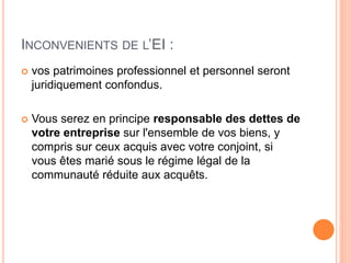 INCONVENIENTS DE L’EI :
 vos patrimoines professionnel et personnel seront
juridiquement confondus.
 Vous serez en principe responsable des dettes de
votre entreprise sur l'ensemble de vos biens, y
compris sur ceux acquis avec votre conjoint, si
vous êtes marié sous le régime légal de la
communauté réduite aux acquêts.
 
