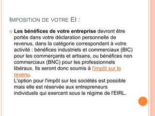 IMPOSITION DE VOTRE EI :
 Les bénéfices de votre entreprise devront être
portés dans votre déclaration personnelle de
revenus, dans la catégorie correspondant à votre
activité : bénéfices industriels et commerciaux (BIC)
pour les commerçants et artisans, ou bénéfices non
commerciaux (BNC) pour les professionnels
libéraux. Ils seront donc soumis à l'impôt sur le
revenu.
L'option pour l'impôt sur les sociétés est possible
mais elle est réservée aux entrepreneurs
individuels qui exercent sous le régime de l'EIRL.
 