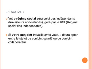 LE SOCIAL :
 Votre régime social sera celui des indépendants
(travailleurs non-salariés), géré par le RSI (Régime
social des indépendants).
 Si votre conjoint travaille avec vous, il devra opter
entre le statut de conjoint salarié ou de conjoint
collaborateur.
 