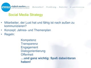 Social Media Strategy Mitarbeiter, der Lust hat und fähig ist nach außen zu kommunizieren? Konzept: Jahres- und Themenplan Regeln: Kompetenz Transparenz Engagement Dialogorientierung Offenheit … und ganz wichtig: Spaß dabei/daran haben! 