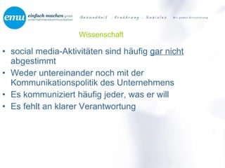 Wissenschaft social media-Aktivitäten sind häufig  gar nicht  abgestimmt  Weder untereinander noch mit der Kommunikationspolitik des Unternehmens Es kommuniziert häufig jeder, was er will Es fehlt an klarer Verantwortung 