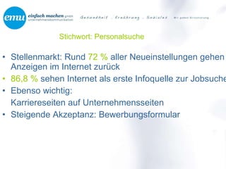 Stichwort: Personalsuche Stellenmarkt: Rund  72 %  aller Neueinstellungen gehen auf Anzeigen im Internet zurück 86,8 %  sehen Internet als erste Infoquelle zur Jobsuche Ebenso wichtig:  Karriereseiten auf Unternehmensseiten Steigende Akzeptanz: Bewerbungsformular 